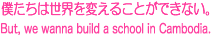 僕達は世界を変えることができない。But, we wanna build a school in Cambodia.