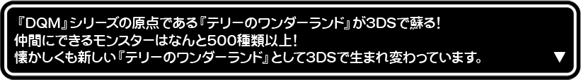 『DQM』シリーズの原点である『テリーのワンダーランド』が3DSで蘇る!仲間にできるモンスターはなんと500種類以上! 懐かしくも新しい『テリーのワンダーランド』として3DSで生まれ変わっています。