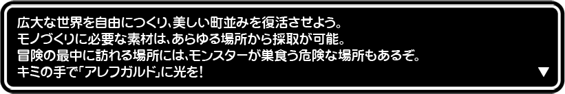 広大な世界を自由につくり、美しい町並みを復活させよう。 モノづくりに必要な素材は、あらゆる場所から採取が可能。 冒険の最中に訪れる場所には、モンスターが巣食う危険な場所もあるぞ。 キミの手で「アレフガルド」に光を!