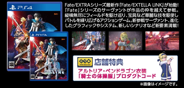 Fate/EXTRAシリーズ最新作『Fate/EXTELLA LINK』が始動! 「Fate」シリーズのサーヴァントが作品の枠を越えて参戦。 縦横無尽にフィールドを駆け巡り、宝具など華麗な技を駆使し バトルを繰り広げるアクションゲーム。新参戦サーヴァント、進化 したグラフィックやシステム、新しいシナリオなど新要素満載! 店舗特典:アルトリア・ペンドラゴン衣装 「騎士の体操服」プロダクトコード