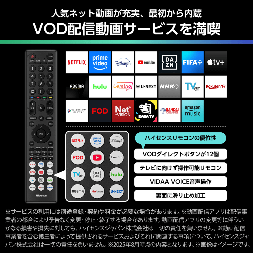 人気ネット動画が充実、最初から内蔵 VOD配信動画サービスを満喫 ※サービスの利用には別途登録・契約や料金が必要な場合があります。※動画配信アプリは配信事業者の都合により予告なく変更・停止・終了する場合があります。動画配信アプリの変更等に伴ういかなる損害や損失に対しても、ハイセンスジャパン株式会社は一切の責任を負いません。※動画配信事業者を含む第三者によって提供されるサービスおよびこれに関連する事項について、ハイセンスジャパン株式会社は一切の責任を負いません。※2025年8月時点の内容となります。