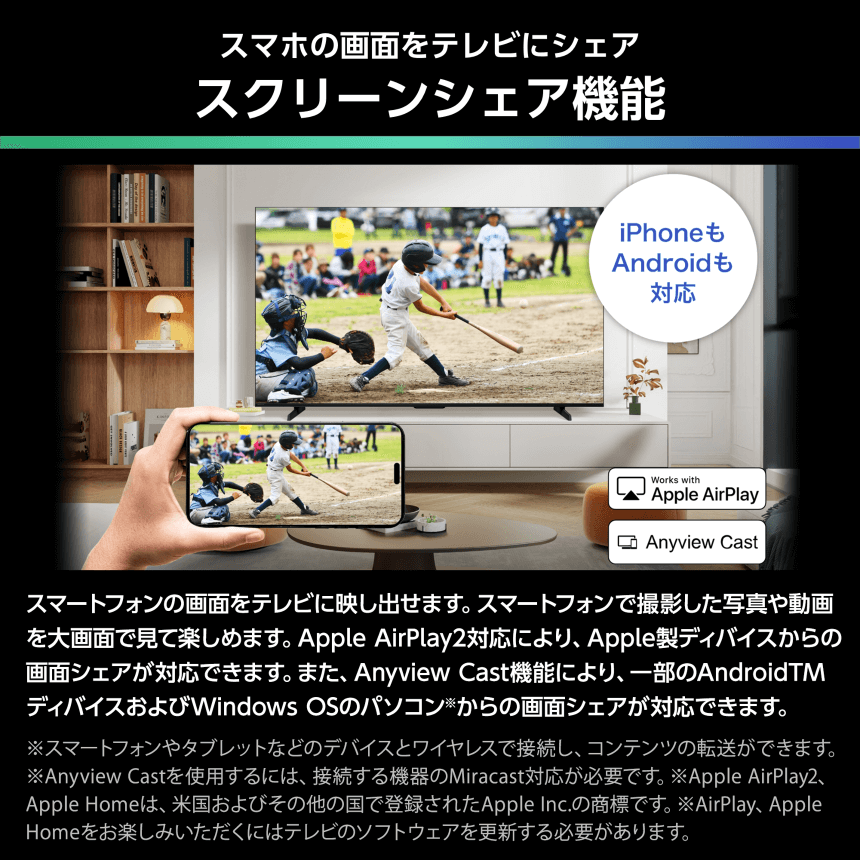 スマホの画面をテレビにシェア スクリーンシェア機能 スマートフォンの画面をテレビに映し出せます。スマートフォンで撮影した写真や動画を大画面で見て楽しめます。Apple AirPlay2対応により、Apple製デバイスからの画面シェアが対応できます。また、Anyview Cast機能により、一部のAndroidTMデバイスおよびWindows OSのパソコン※からの画面シェアが対応できます。※スマートフォンやタブレットなどのデバイスとワイヤレスで接続し、コンテンツの転送ができます。※Anyview Castを使用するには、接続する機器のMiracast対応が必要です。※Apple AirPlay2、Apple Homeは、米国およびその他の国で登録されたApple Inc.の商標です。※AirPlay, Apple Homeをお楽しみいただくにはテレビのソフトウェアを更新する必要があります。
