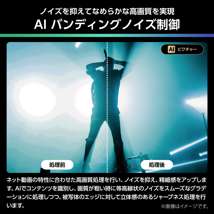 ノイズを抑えてなめらかな高画質を実現 AI バンディングノイズ制御 ネット動画の特性に合わせた高画質処理を行い、ノイズを抑え、精細感をアップします。AIでコンテンツを識別し、画質が粗い時に等高線状のノイズをスムーズなグラデーションに処理しつつ、被写体のエッジに対して立体感のあるシャープネス処理を行います。