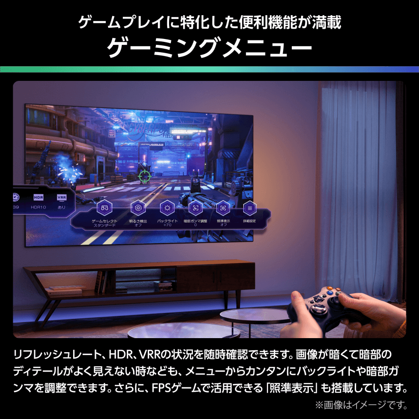 ゲームプレイに特化した便利機能が満載 ゲーミングメニュー リフレッシュレート、HDR、VRRの状況を随時確認できます。画像が暗くて暗部のディテールがよく見えない時なども、メニューからカンタンにバックライトや暗部ガンマを調整できます。さらに、FPSゲームで活用できる「照準表示」も搭載しています。