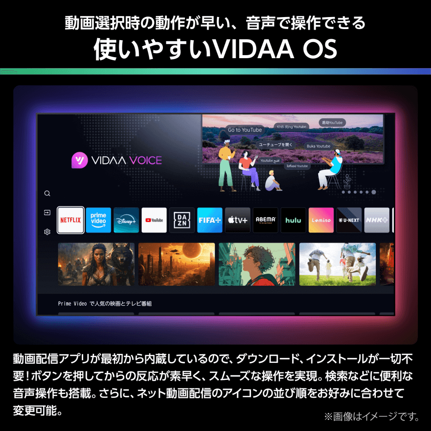 動画選択時の動作が早い、音声で操作できる 使いやすいVIDAA OS 動画配信アプリが最初から内蔵しているので、ダウンロード、インストールが一切不要！ボタンを押してからの反応が素早く、スムーズな操作を実現。検索などに便利な音声操作も搭載。さらに、ネット動画配信のアイコンの並び順をお好みに合わせて変更可能。