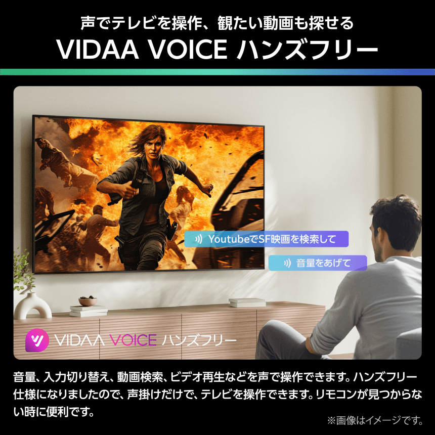 声でテレビを操作、観たい動画も探せる VIDAA VOICE ハンズフリー 音量、入力切り替え、動画検索、ビデオ再生などを声で操作できます。ハンズフリー仕様になりましたので、声掛けだけで、テレビを操作できます。リモコンが見つからない時に便利です。