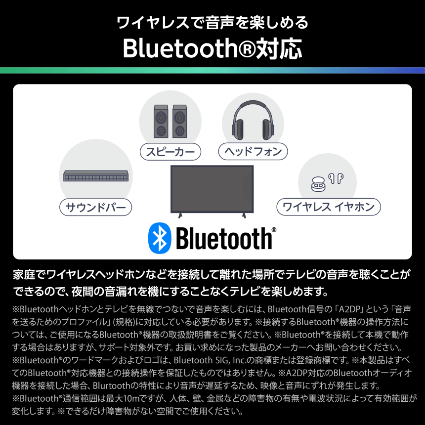 ワイヤレスで音声を楽しめる Bluetooth®対応 家庭でワイヤレスヘッドホンなどを接続して離れた場所でテレビの音声を聞くことができるので、夜間の音漏れを機にすることなくテレビを楽しめます。※Bluetoothヘッドホンとテレビを無線でつないで音声を楽しむには、Bluetooth信号の「A2DP」という「音声を送るためのプロファイル」(規格)に対応している必要があります。※接続するBluetooth®機器の操作方法については、ご使用になるBluetooth®機器の取扱説明書をご覧ください。※Bluetooth®を接続して本機で動作する場合はありますが、サポート対象外です。お買い求めになった製品のメーカーへお問い合わせください。※Bluetooth®のワードマークおよびロゴは、Bluetooth SIG, Inc.の商標または登録商標です。※本製品はすべてのBluetooth®対応機器との接続操作を保証したものではありません。※A2DP対応のBluetoothオーディオ機器を接続した場合、Blutoothの特性により音声が遅延するため、映像と音声にずれが発生します。※Bluetooth®通信範囲は最大10mですが、人体、壁、金属などの障害物の有無や電波状況によって有効範囲が変化します。※できるだけ障害物がない空間でご使用ください。