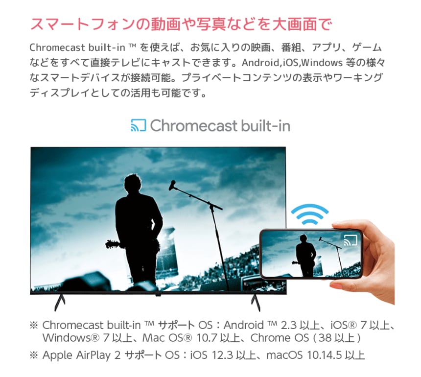 スマートフォンの動画や写真などを大画面で Chromecast built-in ™ を使えば、お気に入りの映画、番組、アプリ、ゲームなどをすべて直接テレビにキャストできます。Android,iOS,Windows 当の様々なスマートデバイスが接続可能。プライベートコンテンツの表示やワーキングディスプレイとしての活用も可能です。