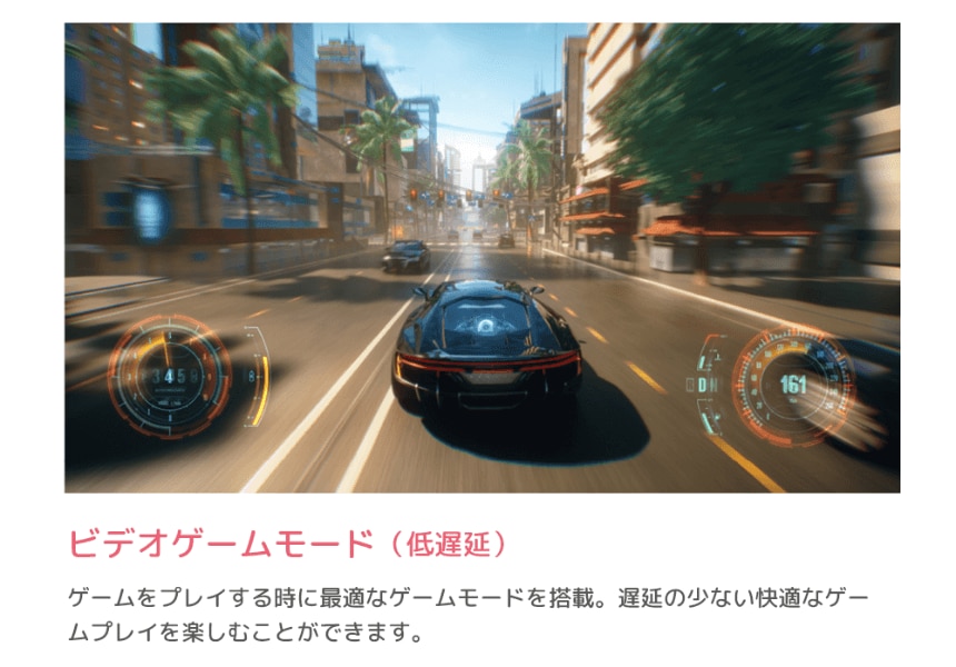 ビデオゲームモード（低遅延） ゲームをプレイする時に最適なゲームモードを搭載。遅延の少ない快適なゲームプレイを楽しむことができます。