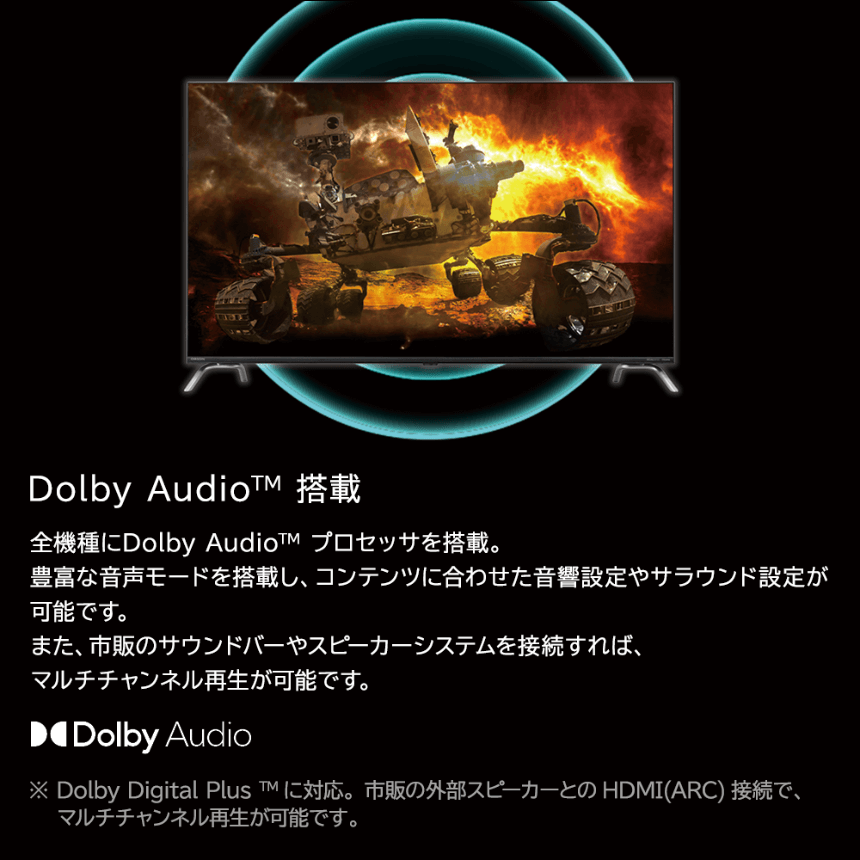 Dolby Audio™ 搭載全機種にDolby Audio™ プロセッサを搭載。豊富な音声モードを搭載し、コンテンツに合わせた音響設定やサラウンド設定が可能です。また、市販のサウンドバーやスピーカーシステムを接続すれば、マルチチャンネル再生が可能です。