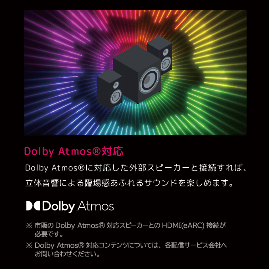 DolbyAtmosに対応した外部スピーカーと接続すれば、立体音響による臨場感あふれるサウンドを楽しめます。