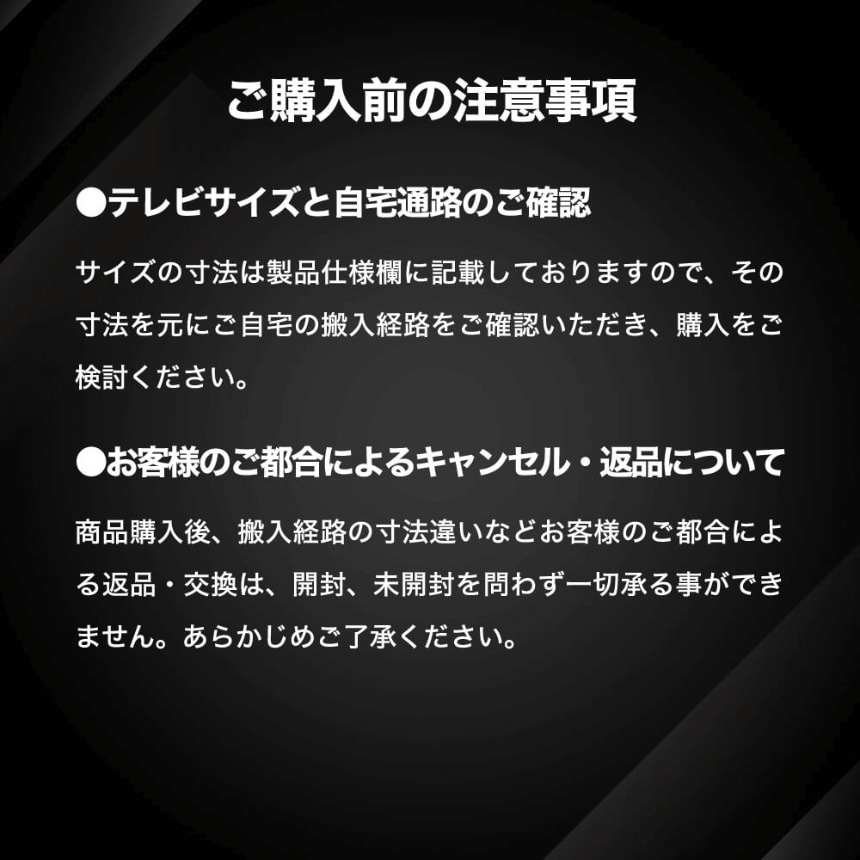 ご購入前の注意事項 ●テレビサイズと自宅通路のご確認 サイズの寸法は製品仕様欄に記載しておりますので、その寸法をもとにご自宅の搬入経路をご確認いただき、購入をご検討ください。●お客様のご都合によるキャンセル・返品について 商品購入後、搬入経路の寸法違いなどお客様のご都合による返品・交換は、開封、未開封を問わず一切承る事ができません。あらかじめご了承ください。