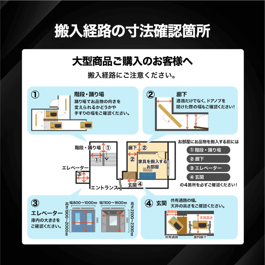 搬入経路の寸法確認箇所 大型商品ご購入のお客様へ 搬入経路にご注意ください。 お部屋にお品物を搬入する前には①階段・踊り場②廊下③エレベーター④玄関の4箇所を必ずご確認ください! ①階段・踊り場 踊り場でお品物の向きを変えられるかどうかや手すりの幅をご確認ください。 ②廊下 通路だけでなく、ドアノブを開けた際の幅もご確認ください。 ③エレベーター 庫内の大きさをご確認ください。 ④玄関 共有通路の幅、天井の高さをご確認ください。