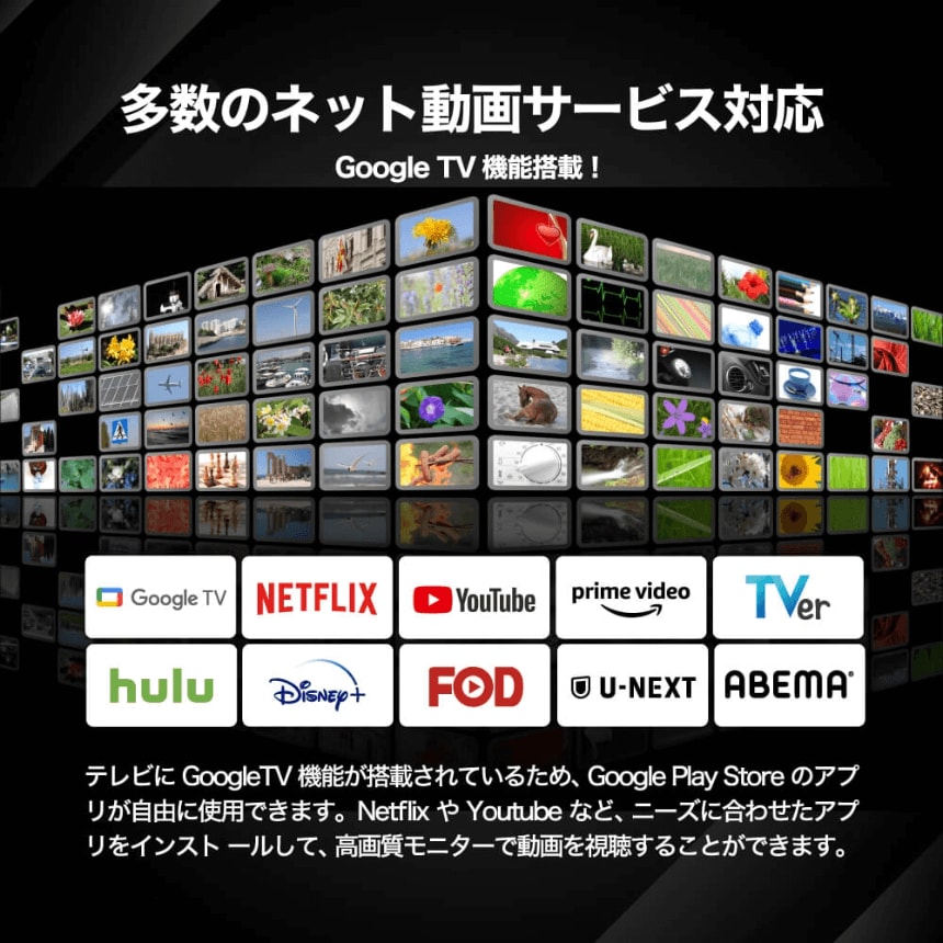 多数のネット動画サービスに対応 Google TV機能搭載! テレビにGoogle TV機能が搭載されているため、Google Play Storeのアプリが自由に使用できます。NetflixやYotubeなど、ニーズに合わせたアプリをインストールして、高画質モニターで動画を視聴することができます。