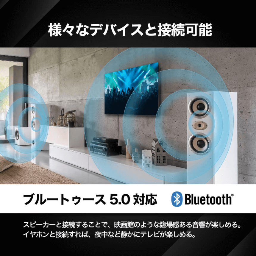 様々なデバイスと接続可能 ブルートゥース5.0対応 Bluetooth® スピーカーと接続することで、映画のような臨場感ある音響が楽しめる。イヤホンと接続すれば、夜中など静かにテレビが楽しめる。