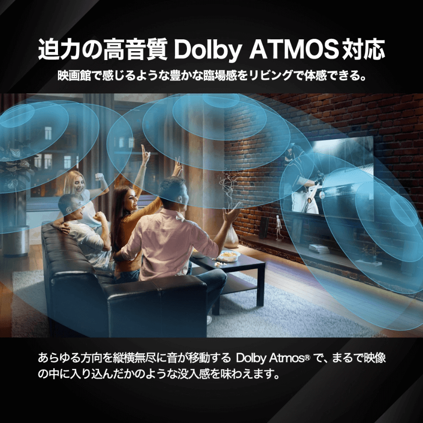 迫力の高音質Dolby ATMOS対応 映画館で感じるような豊かな臨場感をリビングで体感できる。 あらゆる方向を縦横無尽に音が移動するDolby Atmos®で、まるで映像の中に入り込んだかのような没入感を味わえます。