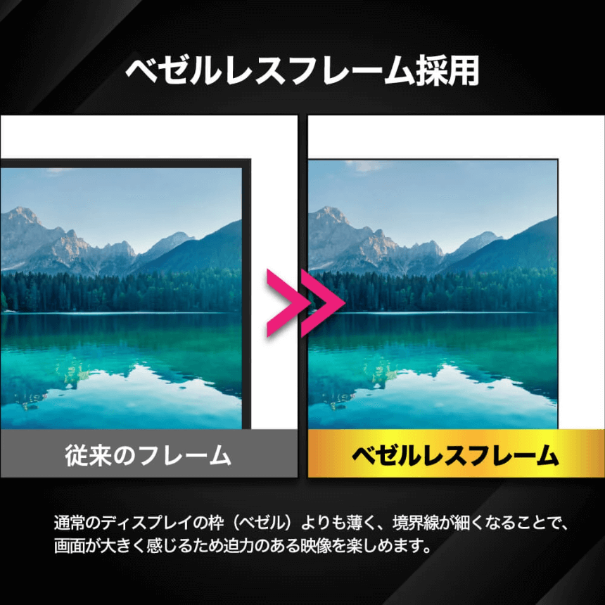 ベゼルレスフレーム採用 通常のディスプレイの枠(ベゼル)よりも薄く、境界線が細くなることで、画面が大きく感じるため迫力のある映像を楽しめます。