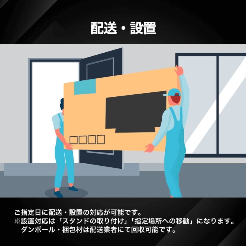 配送・設置 ご指定日に配送・設置の対応が可能です。※設置対応は「スタンドの取り付け」「指定場所への移動」になります。ダンボール・梱包材は配送業者にて回収可能です。