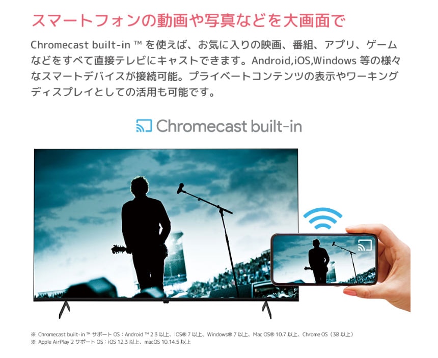 スマートフォンの動画や写真などを大画面で Chromecastbuilt-in?を使えば、お気に入りの映画、番組、アプリ、ゲームなどをすべて直接テレビにキャストできます。Android,iOS,Windows等の様々なスマートデバイスが接続可能。プライベートコンテンツの表示やワーキングディスプレイとしての活用も可能です。