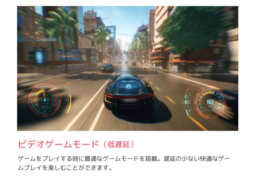 ビデオゲームモード（低遅延）ゲームをプレイする時に最適なゲームモードを搭載。遅延の少ない快適なゲームプレイを楽しむことができます。