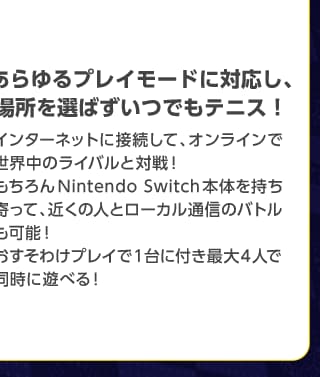 あらゆるプレイモードに対応し、場所を選ばずいつでもテニス!インターネットに接続して、オンラインで世界中のライバルと対戦!もちろんNinteodo Switch本体を持ち寄って、近くの人とローカル通信のバトルも可能!おすそわけプレイで1台につき最大4人で同時に遊べる!