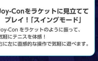 Joy-Conをラケットに見立ててプレイ!「スイングモード」 Joy-Conをラケットのように振って、気軽にテニスを体感!右に左に直感的な操作で気軽に遊べます。