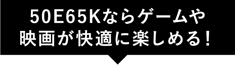 50E65Kならゲームや映画が快適に楽しめる!