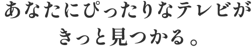 あなたにぴったりなテレビがきっと見つかる。
