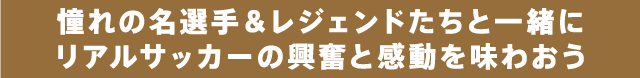 憧れの名選手&レジェンドたちと一緒にリアルサッカーの興奮と感動を味わおう