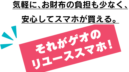 気軽に、お財布の負担も少なく、安心してスマホが買える。それがゲオのリユーススマホ！