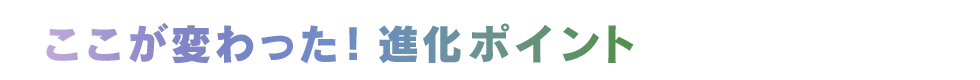ここが変わった！ 進化ポイント