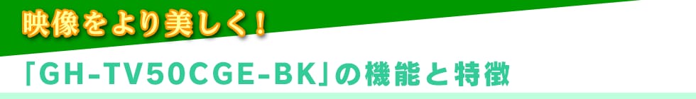 映像をより美しく!「GH-TV50CGE-BK」の機能と特徴