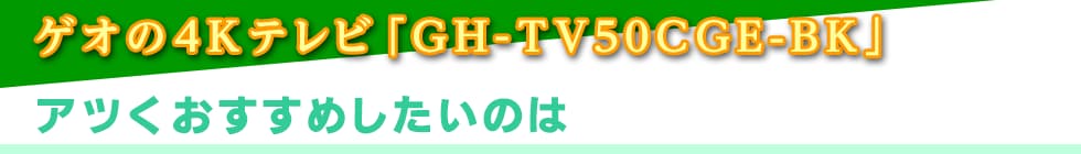 ゲオの4Kテレビ「GH-TV50CGE-BK」アツくおすすめしたいのは