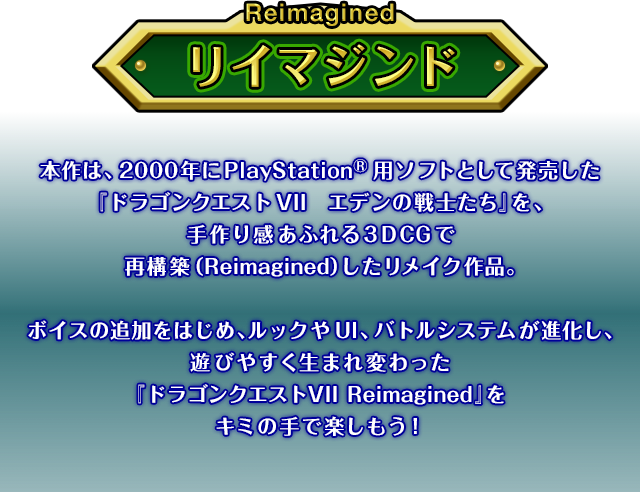 �{��́A2000�N��PlayStation�p�\�t�g�Ƃ��Ĕ��������u�h���S���N�G�X�gVII �G�f���̐�m�����v���A���芴���ӂ��3DCG�ōč\�z�iRemagined�j���������C�N��i�B