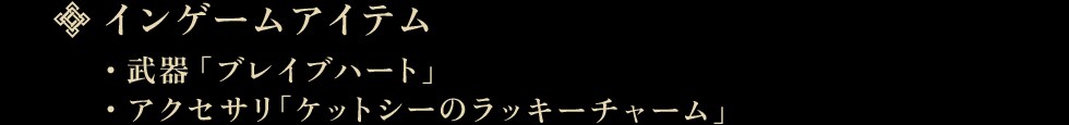 インゲームアイテム・武器「ブレイブハート」 ・アクセサリ「ケットシーのラッキーチャーム」