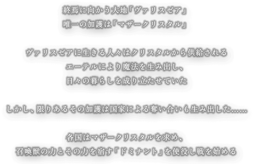 終焉に向かう大地「ヴァリスゼア」 唯一の加護は「マザークリスタル」 ヴァリスゼアに生きる人々はクリスタルから供給される エーテルにより魔法を生み出し、日々の暮らしを成り立たせていた。しかし、限りあるその加護は国家による奪い合いも生み出した…