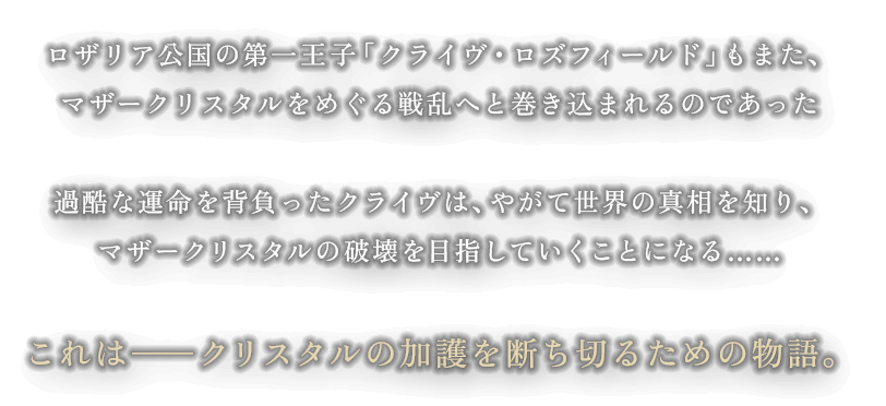 各国はマザークリスタルを求め、召喚獣とその力を宿す「ドミナント」を使役し戦を始める ロザリア公国の第一王子「クライヴ・ロズフィールド」もまた、マザークリスタルをめぐる戦乱へと巻き込まれるのであった。 過酷な運命を背負ったクライヴは、やがて世界の真相を知り、マザークリスタルの破壊を目指していく事になる…… これは―クリスタルの加護を断ち切る為の物語。