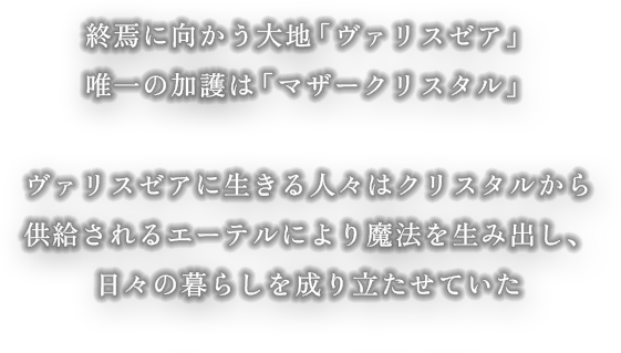 終焉に向かう大地「ヴァリスゼア」 唯一の加護は「マザークリスタル」 ヴァリスゼアに生きる人々はクリスタルから供給される エーテルにより魔法を生み出し、日々の暮らしを成り立たせていた。