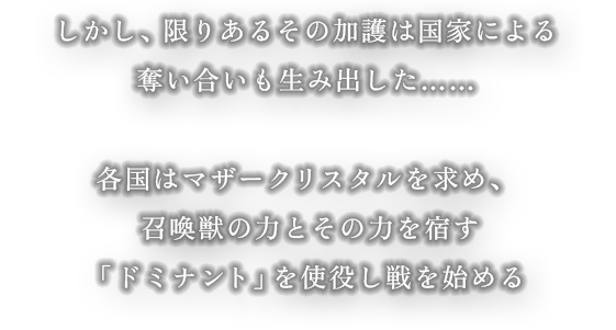 しかし、限りあるその加護は国家による奪い合いも生み出した… 各国はマザークリスタルを求め、召喚獣とその力を宿す「ドミナント」を使役し戦を始める