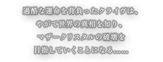 過酷な運命を背負ったクライヴは、やがて世界の真相を知り、マザークリスタルの破壊を目指していく事になる……