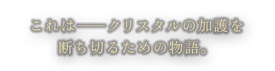 これは―クリスタルの加護を断ち切る為の物語。
