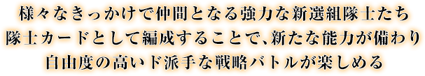 様々なきっかけで仲間となる強力な新選組隊士たち 隊士カードとして編成することで、新たな能力が備わり自由度の高いド派手な戦略バトルが楽しめる