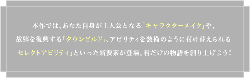 �{��ł́A���Ȃ����g����l���ƂȂ�u�L�����N�^�[���C�N�v��A�̋��𕜋�����u�^�E���r���h�v�A�A�r���e�B�𑕔��̂悤�ɕt���ւ�����u�Z���N�g�A�r���e�B�v�Ƃ������V�v�f���o��B�N�����̕����n��グ�悤�I