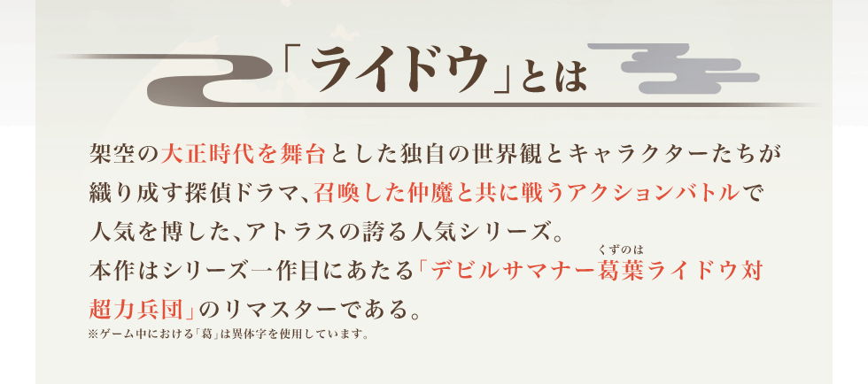 「ライドウ」とは 架空の大正時代を舞台とした独自の世界観とキャラクターたちが織り成す探偵ドラマ、召喚した仲魔と共に戦うアクションバトルで人気を博した、アトラスの誇る人気シリーズ。本作はシリーズ一作目にあたる「デビルサマナー葛葉ライドウ対超力兵団」のリマスターである。※ゲーム中における「葛」は異体字を使用しています。