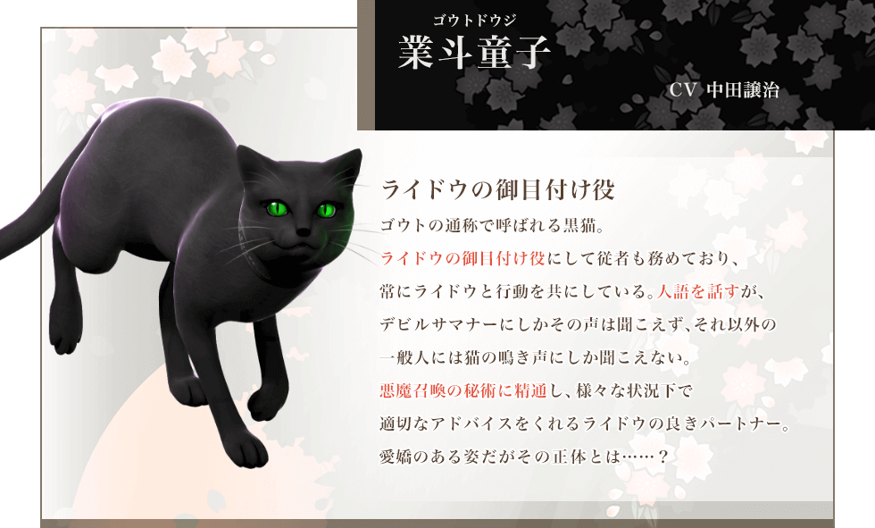 業斗童子 CV中田譲治 ライドウの御目付け役 ゴウトの通称で呼ばれる黒猫。ライドウの御目付け役にして従者も務めており、常にライドウと行動を共にしている。人語を話すが、デビルサマナーにしかその声は聞こえず、それ以外の一般人には猫の鳴き声にしか聞こえない。悪魔召喚の秘術に精通し、様々な状況下で適切なアドバイスをくれるライドウの良きパートナー。愛嬌のある姿だがその正体とは……?