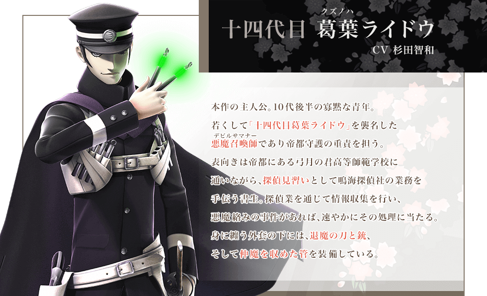 十四代目葛葉ライドウ CV杉田智和 本作の主人公。10代後半の寡黙な青年。若くして「十四代目葛葉ライドウ」を襲名した悪魔召喚師デビルサマナーであり帝都守護の重責を担う。表向きは帝都にある弓月の君高等師範学校に通いながら、探偵見習いとして鳴海探偵社の業務を手伝う書生。探偵業を通じて情報収集を行い、悪魔絡みの事件があれば、速やかにその処理に当たる。身に纏う外套の下には、退魔の刀と銃、そして仲魔を収めた管を装備している。