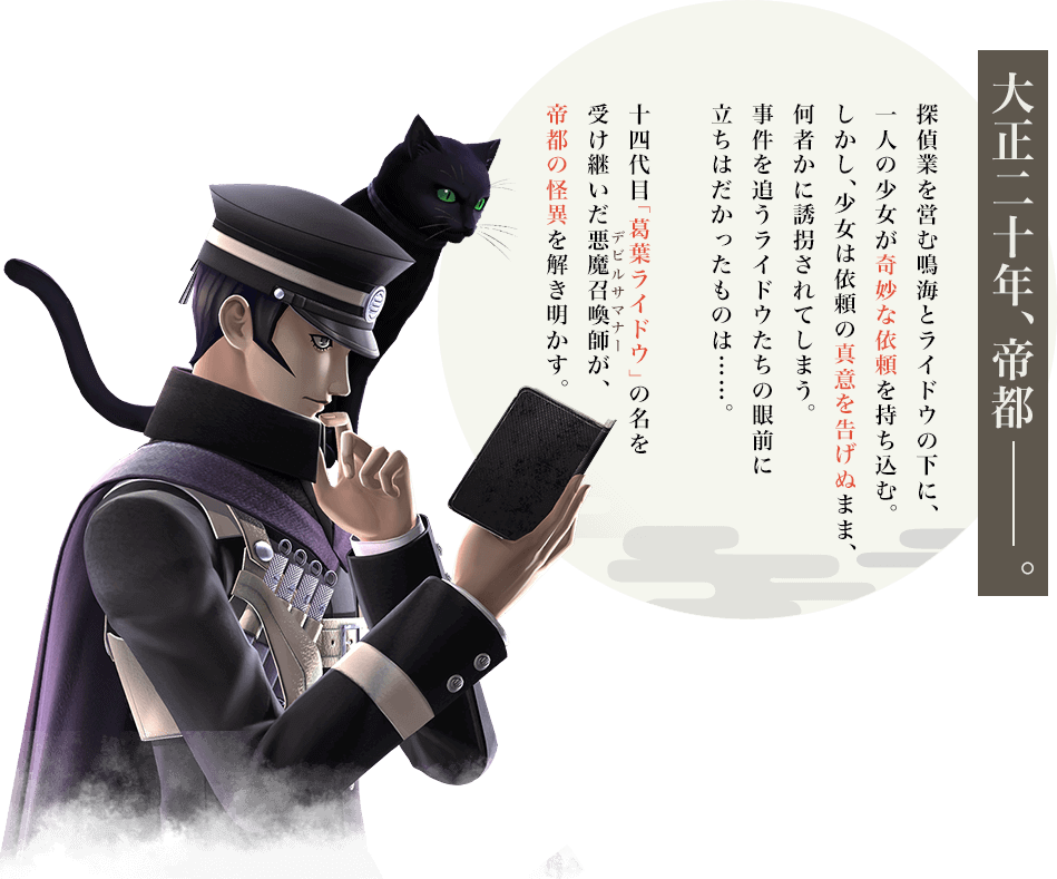 大正二十年、帝都――。 探偵業を営む鳴海とライドウの下に、一人の少女が奇妙な依頼を持ち込む。しかし、少女は依頼の真意を告げぬまま、何者かに誘拐されてしまう。事件を追うライドウたちの眼前に立ちはだかったものは……。十四代目「葛葉ライドウ」の名を受け継いだ悪魔召喚師(デビルサマナー)が、帝都の怪異を解き明かす。