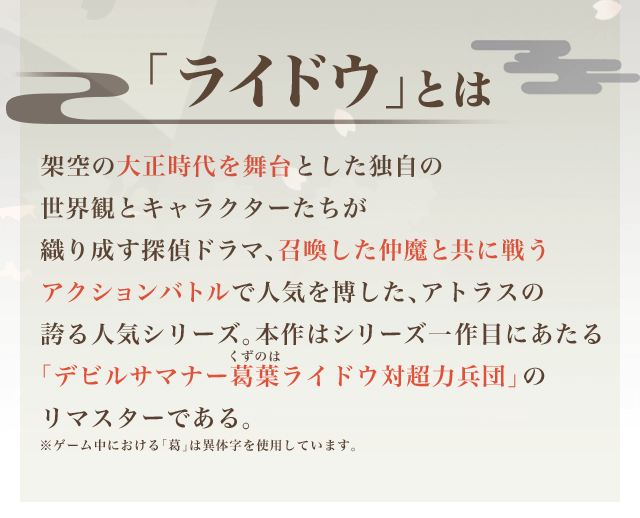 「ライドウ」とは 架空の大正時代を舞台とした独自の世界観とキャラクターたちが織り成す探偵ドラマ、召喚した仲魔と共に戦うアクションバトルで人気を博した、アトラスの誇る人気シリーズ。本作はシリーズ一作目にあたる「デビルサマナー葛葉ライドウ対超力兵団」のリマスターである。※ゲーム中における「葛」は異体字を使用しています。