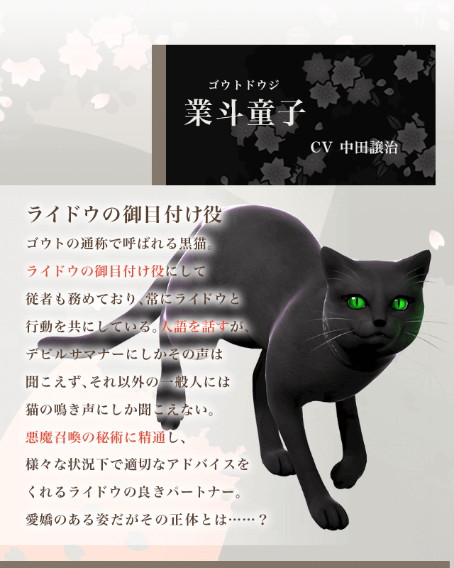 業斗童子 CV中田譲治 ライドウの御目付け役 ゴウトの通称で呼ばれる黒猫。ライドウの御目付け役にして従者も務めており、常にライドウと行動を共にしている。人語を話すが、デビルサマナーにしかその声は聞こえず、それ以外の一般人には猫の鳴き声にしか聞こえない。悪魔召喚の秘術に精通し、様々な状況下で適切なアドバイスをくれるライドウの良きパートナー。愛嬌のある姿だがその正体とは……?