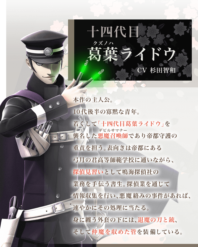 十四代目葛葉ライドウ CV杉田智和 本作の主人公。10代後半の寡黙な青年。若くして「十四代目葛葉ライドウ」を襲名した悪魔召喚師デビルサマナーであり帝都守護の重責を担う。表向きは帝都にある弓月の君高等師範学校に通いながら、探偵見習いとして鳴海探偵社の業務を手伝う書生。探偵業を通じて情報収集を行い、悪魔絡みの事件があれば、速やかにその処理に当たる。身に纏う外套の下には、退魔の刀と銃、そして仲魔を収めた管を装備している。
